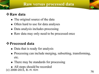 Raw versus processed data
❖Raw data
 The original source of the data
 Often hard to use for data analyses
 Data analysis includes processing
 Raw data may only need to be processed once
❖Processed data
 Data that is ready for analysis
 Processing can include merging, subsetting, transforming,
etc.
 There may be standards for processing
 All steps should be recorded
(c) 2008-2015, B.-H. Kim
76
 