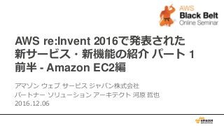 AWS re:Invent 2016で発表された
新サービス・新機能の紹介 パート 1
前半 - Amazon EC2編
アマゾン ウェブ サービス ジャパン株式会社
パートナー ソリューション アーキテクト 河原 哲也
2016.12.06
 