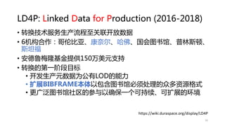 LD4P: Linked Data for Production (2016-2018)
• 转换技术服务生产流程至关联开放数据
• 6机构合作：哥伦比亚、康奈尔、哈佛、国会图书馆、普林斯顿、
斯坦福
• 安德鲁梅隆基金提供150万美元支持
• 转换的第一阶段目标
• 开发生产元数据为公有LOD的能力
• 扩展BIBFRAME本体以包含图书馆必须处理的众多资源格式
• 更广泛图书馆社区的参与以确保一个可持续、可扩展的环境
https://wiki.duraspace.org/display/LD4P
16
 
