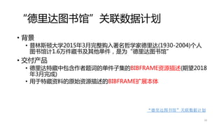 “德里达图书馆”关联数据计划
• 背景
• 普林斯顿大学2015年3月完整购入著名哲学家德里达(1930-2004)个人
图书馆计1.6万件藏书及其他单件，是为“德里达图书馆”
• 交付产品
• 德里达特藏中包含作者题词的单件子集的BIBFRAME资源描述(期望2018
年3月完成)
• 用于特藏资料的原始资源描述的BIBFRAME扩展本体
“德里达图书馆”关联数据计划
18
 