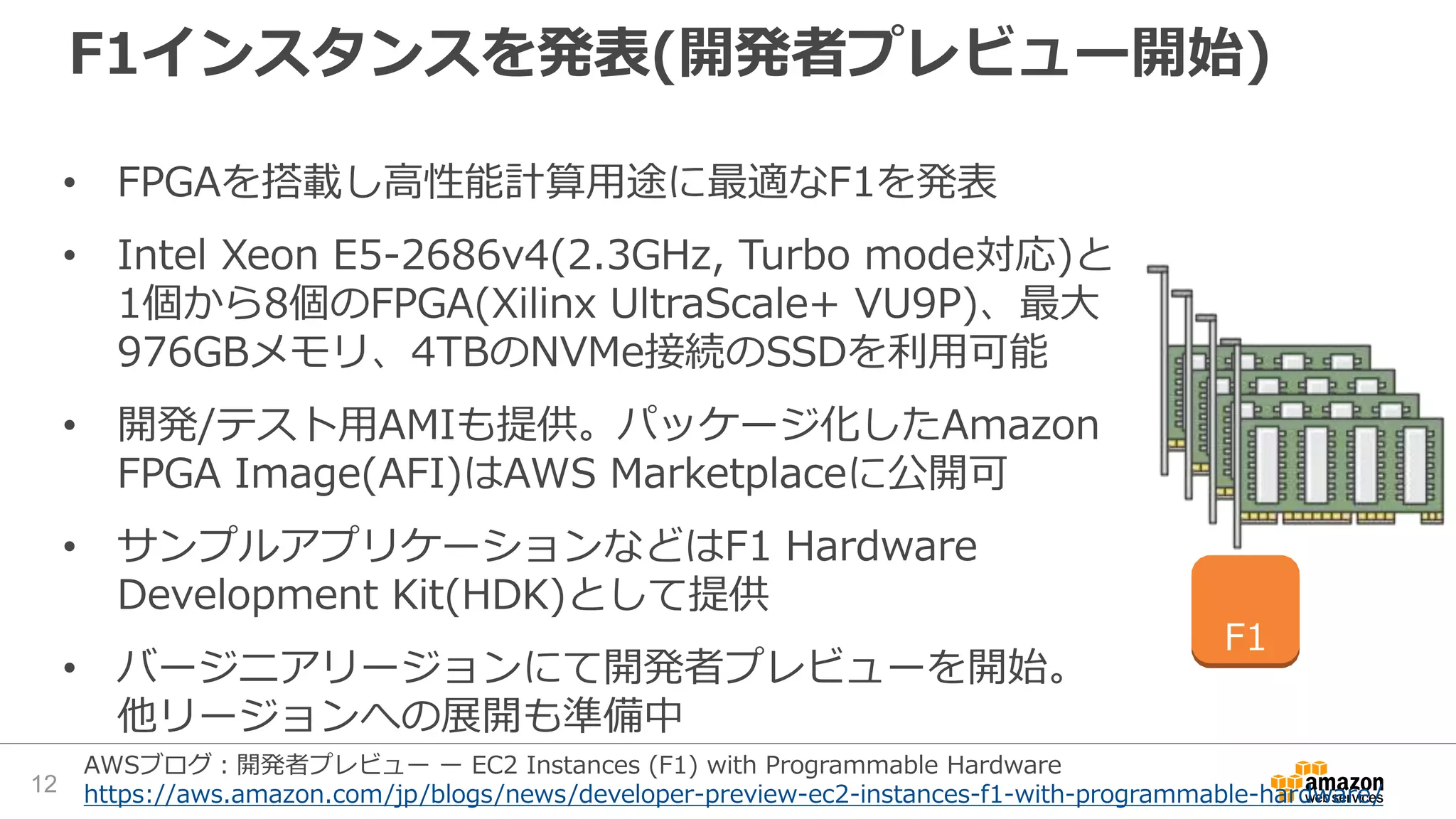 F1インスタンスを発表(開発者プレビュー開始)
• FPGAを搭載し高性能計算用途に最適なF1を発表
• Intel Xeon E5-2686v4(2.3GHz, Turbo mode対応)と
1個から8個のFPGA(Xilinx UltraScale+ VU9P)、最大
976GBメモリ、4TBのNVMe接続のSSDを利用可能
• 開発/テスト用AMIも提供。パッケージ化したAmazon
FPGA Image(AFI)はAWS Marketplaceに公開可
• サンプルアプリケーションなどはF1 Hardware
Development Kit(HDK)として提供
• バージニアリージョンにて開発者プレビューを開始。
他リージョンへの展開も準備中
F1
12
AWSブログ：開発者プレビュー ー EC2 Instances (F1) with Programmable Hardware
https://aws.amazon.com/jp/blogs/news/developer-preview-ec2-instances-f1-with-programmable-hardware/
 