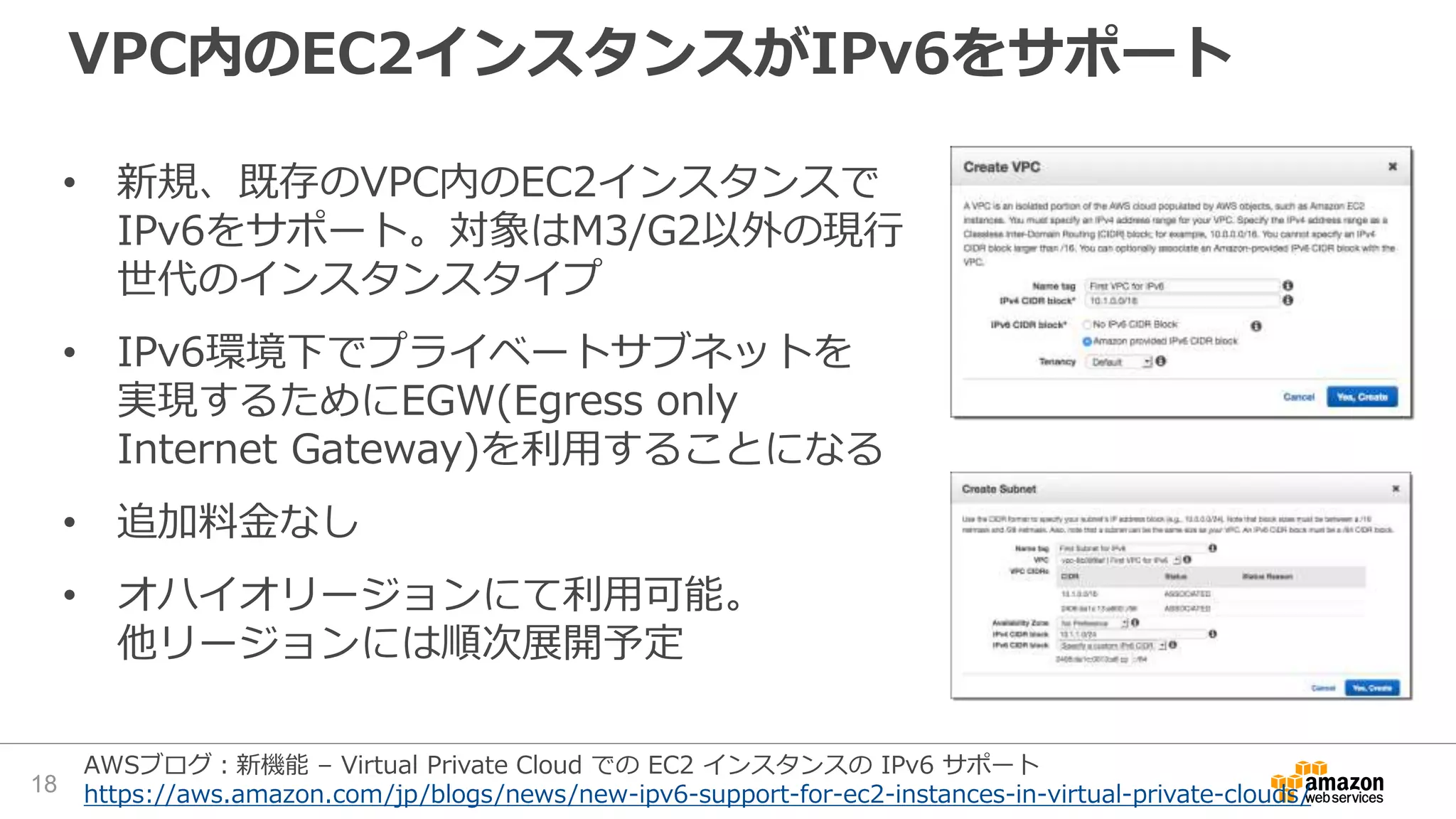 VPC内のEC2インスタンスがIPv6をサポート
• 新規、既存のVPC内のEC2インスタンスで
IPv6をサポート。対象はM3/G2以外の現行
世代のインスタンスタイプ
• IPv6環境下でプライベートサブネットを
実現するためにEGW(Egress only
Internet Gateway)を利用することになる
• 追加料金なし
• オハイオリージョンにて利用可能。
他リージョンには順次展開予定
18
AWSブログ：新機能 – Virtual Private Cloud での EC2 インスタンスの IPv6 サポート
https://aws.amazon.com/jp/blogs/news/new-ipv6-support-for-ec2-instances-in-virtual-private-clouds/
 