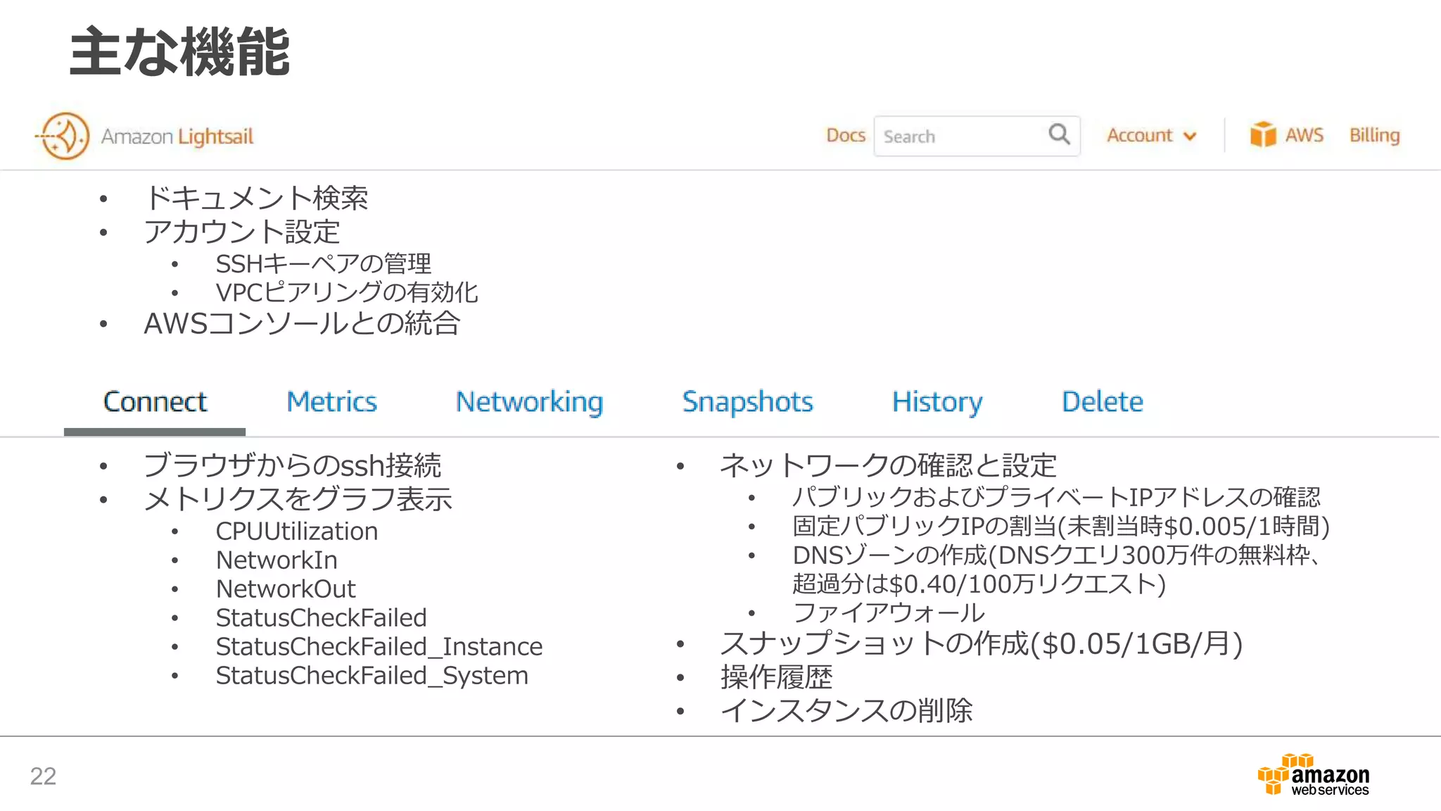 主な機能
22
• ドキュメント検索
• アカウント設定
• SSHキーペアの管理
• VPCピアリングの有効化
• AWSコンソールとの統合
• ブラウザからのssh接続
• メトリクスをグラフ表示
• CPUUtilization
• NetworkIn
• NetworkOut
• StatusCheckFailed
• StatusCheckFailed_Instance
• StatusCheckFailed_System
• ネットワークの確認と設定
• パブリックおよびプライベートIPアドレスの確認
• 固定パブリックIPの割当(未割当時$0.005/1時間)
• DNSゾーンの作成(DNSクエリ300万件の無料枠、
超過分は$0.40/100万リクエスト)
• ファイアウォール
• スナップショットの作成($0.05/1GB/月)
• 操作履歴
• インスタンスの削除
 