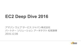 EC2 Deep Dive 2016
アマゾン ウェブ サービス ジャパン株式会社
ソリューション アーキテクト 松尾康博
2016.12.06
 