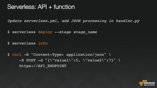 Serverless: API + function
Update serverless.yml, add JSON processing in handler.py
$ serverless deploy --stage stage_name
$ serverless info
$ curl -H "Content-Type: application/json" 
-X POST -d "{"value1":5, "value2":7}" 
https://API_ENDPOINT
 