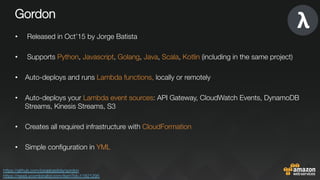 Gordon
•  Released in Oct’15 by Jorge Batista
•  Supports Python, Javascript, Golang, Java, Scala, Kotlin (including in the same project)
•  Auto-deploys and runs Lambda functions, locally or remotely

•  Auto-deploys your Lambda event sources: API Gateway, CloudWatch Events, DynamoDB
Streams, Kinesis Streams, S3
•  Creates all required infrastructure with CloudFormation

•  Simple conﬁguration in YML
https://github.com/jorgebastida/gordon 
https://news.ycombinator.com/item?id=11821295 
 