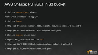 AWS Chalice: PUT/GET in S3 bucket
$ chalice new-project s3test
Write your function in app.py
$ chalice local
$ http put http://localhost:8000/objects/doc.json value1=5 value2=8
$ http get http://localhost:8000/objects/doc.json
$ chalice deploy stage_name
$ export API_ENDPOINT=`chalice url`
$ http put $API_ENDPOINT/objects/doc.json value1=5 value2=8
$ http get $API_ENDPOINT/objects/doc.json
 