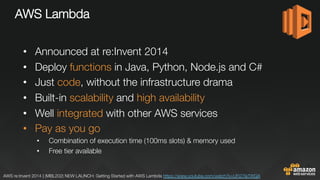 AWS Lambda

•  Announced at re:Invent 2014
•  Deploy functions in Java, Python, Node.js and C#
•  Just code, without the infrastructure drama
•  Built-in scalability and high availability
•  Well integrated with other AWS services
•  Pay as you go
•  Combination of execution time (100ms slots) & memory used
•  Free tier available
AWS re:Invent 2014 | (MBL202) NEW LAUNCH: Getting Started with AWS Lambda https://www.youtube.com/watch?v=UFj27laTWQA 
 