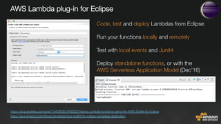 AWS Lambda plug-in for Eclipse












https://java.awsblog.com/post/TxWZES6J1RSQ2Z/Testing-Lambda-functions-using-the-AWS-Toolkit-for-Eclipse 
https://aws.amazon.com/blogs/developer/aws-toolkit-for-eclipse-serverless-application 
Code, test and deploy Lambdas from Eclipse

Run your functions locally and remotely

Test with local events and Junit4 

Deploy standalone functions, or with the "
AWS Serverless Application Model (Dec’16)
 