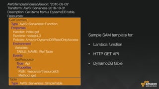 AWSTemplateFormatVersion: '2010-09-09'
Transform: AWS::Serverless-2016-10-31
Description: Get items from a DynamoDB table.
Resources:
GetFunction:
Type: AWS::Serverless::Function
Properties:
Handler: index.get
Runtime: nodejs4.3
Policies: AmazonDynamoDBReadOnlyAccess
Environment:
Variables:
TABLE_NAME: !Ref Table
Events:
GetResource:
Type: Api
Properties:
Path: /resource/{resourceId}
Method: get
Table:
Type: AWS::Serverless::SimpleTable

Sample SAM template for:

•  Lambda function
•  HTTP GET API
•  DynamoDB table
 