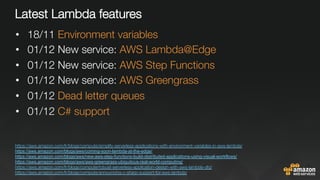 Latest Lambda features
•  18/11 Environment variables
•  01/12 New service: AWS Lambda@Edge
•  01/12 New service: AWS Step Functions 
•  01/12 New service: AWS Greengrass
•  01/12 Dead letter queues
•  01/12 C# support

https://aws.amazon.com/fr/blogs/compute/simplify-serverless-applications-with-environment-variables-in-aws-lambda/ 
https://aws.amazon.com/blogs/aws/coming-soon-lambda-at-the-edge/
https://aws.amazon.com/blogs/aws/new-aws-step-functions-build-distributed-applications-using-visual-workflows/
https://aws.amazon.com/blogs/aws/aws-greengrass-ubiquitous-real-world-computing/ 
https://aws.amazon.com/fr/blogs/compute/robust-serverless-application-design-with-aws-lambda-dlq/ 
https://aws.amazon.com/fr/blogs/compute/announcing-c-sharp-support-for-aws-lambda/ 
 
