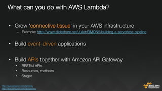 What can you do with AWS Lambda?
•  Grow ‘connective tissue’ in your AWS infrastructure
–  Example: http://www.slideshare.net/JulienSIMON5/building-a-serverless-pipeline 

•  Build event-driven applications
•  Build APIs together with Amazon API Gateway
•  RESTful APIs
•  Resources, methods
•  Stages
http://aws.amazon.com/lambda 
http://aws.amazon.com/apigateway 
 