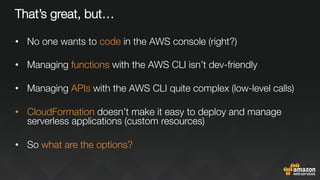 That’s great, but…
•  No one wants to code in the AWS console (right?)
•  Managing functions with the AWS CLI isn’t dev-friendly
•  Managing APIs with the AWS CLI quite complex (low-level calls)
•  CloudFormation doesn’t make it easy to deploy and manage
serverless applications (custom resources)

•  So what are the options?
 