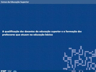 Censo da Educação Superior
A qualificação dos docentes da educação superior e a formação dos
professores que atuam na educação básica
 