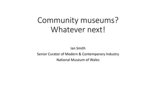 Community museums?
Whatever next!
Ian Smith
Senior Curator of Modern & Contemporary Industry
National Museum of Wales
 