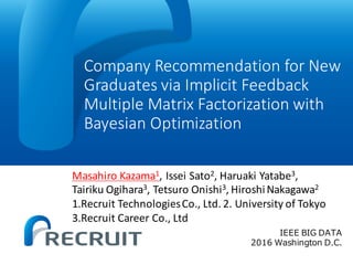 Company	Recommendation	for	New	
Graduates	via	Implicit	Feedback	
Multiple	Matrix	Factorization	with	
Bayesian	Optimization	
IEEE BIG DATA
2016 Washington D.C.
Masahiro	Kazama1,	Issei Sato2,	Haruaki	Yatabe3,	
Tairiku Ogihara3,	Tetsuro Onishi3,	Hiroshi	Nakagawa2
1.Recruit	Technologies	Co.,	Ltd.	2.	University	of	Tokyo
3.Recruit	Career	Co.,	Ltd
 