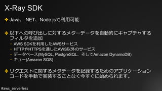 #aws_serverless
X-Ray SDK
✤ Java、.NET、Node.jsで利⽤可能
✤ 以下への呼び出しに対するメターデータを⾃動的にキャプチャする
フィルタを追加
⎻ AWS SDKを利⽤したAWSサービス
⎻ HTTPやHTTPSを通したAWS以外のサービス
⎻ データベース(MySQL, PostgreSQL、そしてAmazon DynamoDB)
⎻ キュー(Amazon SQS)
✤ リクエストに関するメタデータを記録するためのアプリケーション
コードを⼿動で実装することなく今すぐに始められます。
 