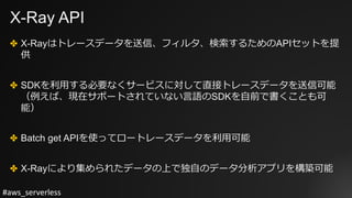 #aws_serverless
X-Ray API
✤ X-Rayはトレースデータを送信、フィルタ、検索するためのAPIセットを提
供
✤ SDKを利⽤する必要なくサービスに対して直接トレースデータを送信可能
（例えば、現在サポートされていない⾔語のSDKを⾃前で書くことも可
能）
✤ Batch get APIを使ってロートレースデータを利⽤可能
✤ X-Rayにより集められたデータの上で独⾃のデータ分析アプリを構築可能
 