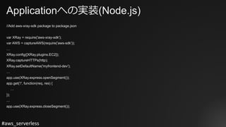 #aws_serverless
Applicationへの実装(Node.js)
//Add aws-xray-sdk package to package.json
var XRay = require('aws-xray-sdk');
var AWS = captureAWS(require('aws-sdk'));
…
XRay.config([XRay.plugins.EC2]);
XRay.captureHTTPs(http);
XRay.setDefaultName('myfrontend-dev');
…
app.use(XRay.express.openSegment());
app.get('/', function(req, res) {
…
});
…
app.use(XRay.express.closeSegment());
 