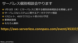 #aws_serverless
サーバレス個別相談会やります
✤ 1⽉12⽇（⽊）にサーバレスに関する個別技術相談会を開催します
✤ サーバレスなシステムに関するアーキテクチャ相談
✤ 1スロット、45分で7スロット受け付け予定
✤ 要事前登録
✤ もちろん無料
https://aws-serverless.connpass.com/event/45337/
 