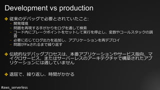 #aws_serverless
Development vs production
✤ 従来のデバッグで必要とされていたこと:
⎻ 開発環境
⎻ 問題を再現する⼿がかりをログを通して検索
⎻ コード内にブレークポイントをセットして実⾏を停⽌し、変数やコールスタックの調
査
⎻ 必要に応じてログ出⼒を追加し、アプリケーションを再デプロイ
⎻ 問題がFixされるまで繰り返す
✤ 伝統的なデバッグプロセスは、本番アプリケーションやサービス指向、マ
イクロサービス、またはサーバーレスのアーキテクチャで構築されたアプ
リケーションには適していません
✤ 退屈で、繰り返し、時間がかかる
 