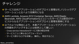 #aws_serverless
チャレンジ
✤ サービス志向アプリケーションのデプロイと管理はモノリシックアプ
リケーションと⽐べより効果的になる
✤ AWS Lambda, Amazon EC2 Container Service, AWS Elastic
Beanstalk, AWS CloudFormationなどといったサービスは数百のサー
ビスからなるアプリケーションのデプロイと管理を簡単にする
✤ 以下のような理由により、本番アプリケーションでアプリケーション
の問題をデバッグすることは依然として難しい:
⎻ Cross-service interactionsサービス間の相互作⽤
⎻ サービスごとに異なるログフォーマット
⎻ サービス群からログを収集し、集約し、照合すること
 