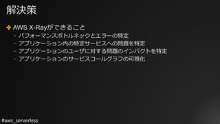 #aws_serverless
解決策
✤ AWS X-Rayができること
⎻ パフォーマンスボトルネックとエラーの特定
⎻ アプリケーション内の特定サービスへの問題を特定
⎻ アプリケーションのユーザに対する問題のインパクトを特定
⎻ アプリケーションのサービスコールグラフの可視化
 
