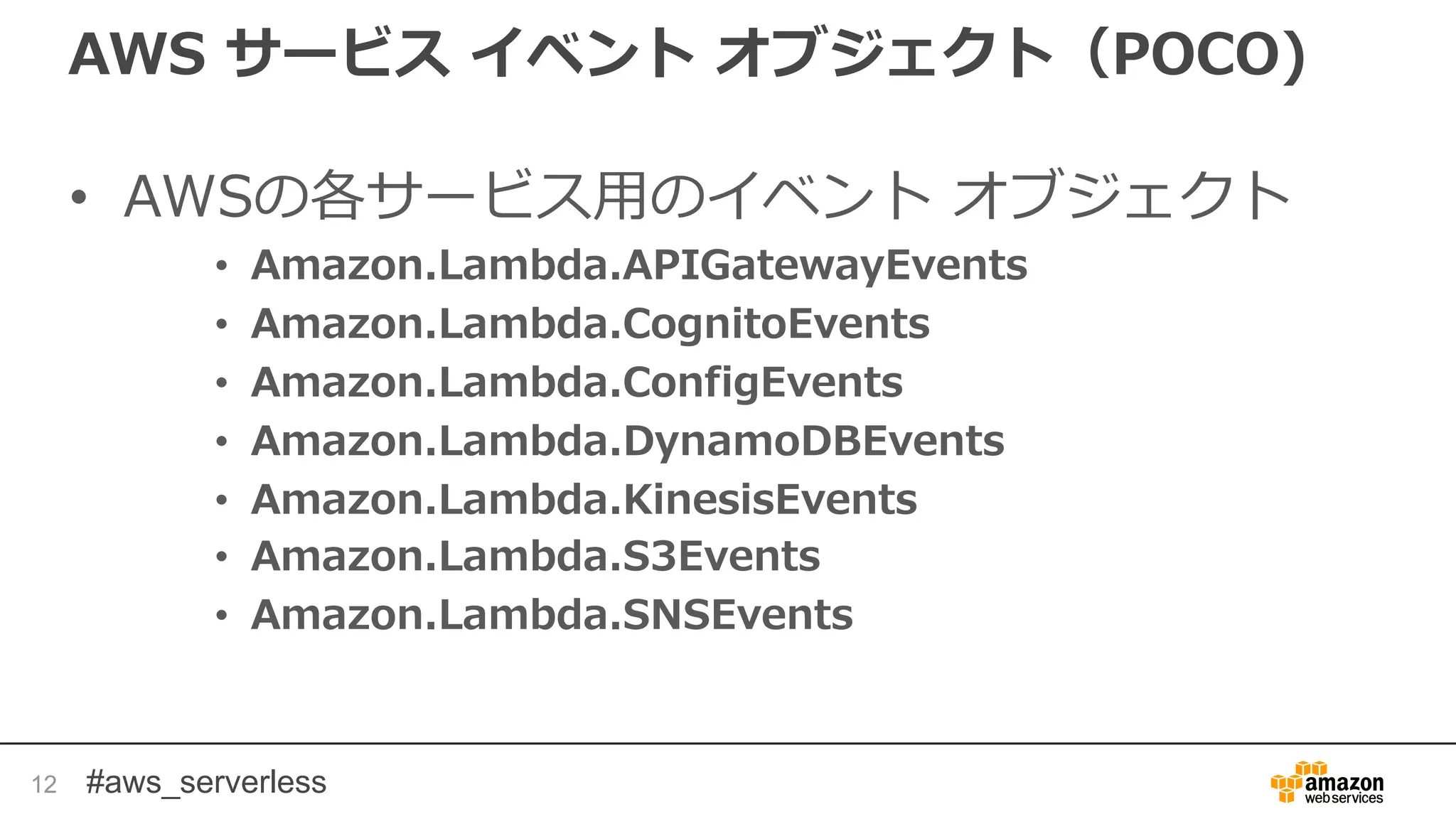#aws_serverless
AWS サービス イベント オブジェクト（POCO)
• AWSの各サービス用のイベント オブジェクト
• Amazon.Lambda.APIGatewayEvents
• Amazon.Lambda.CognitoEvents
• Amazon.Lambda.ConfigEvents
• Amazon.Lambda.DynamoDBEvents
• Amazon.Lambda.KinesisEvents
• Amazon.Lambda.S3Events
• Amazon.Lambda.SNSEvents
12
 