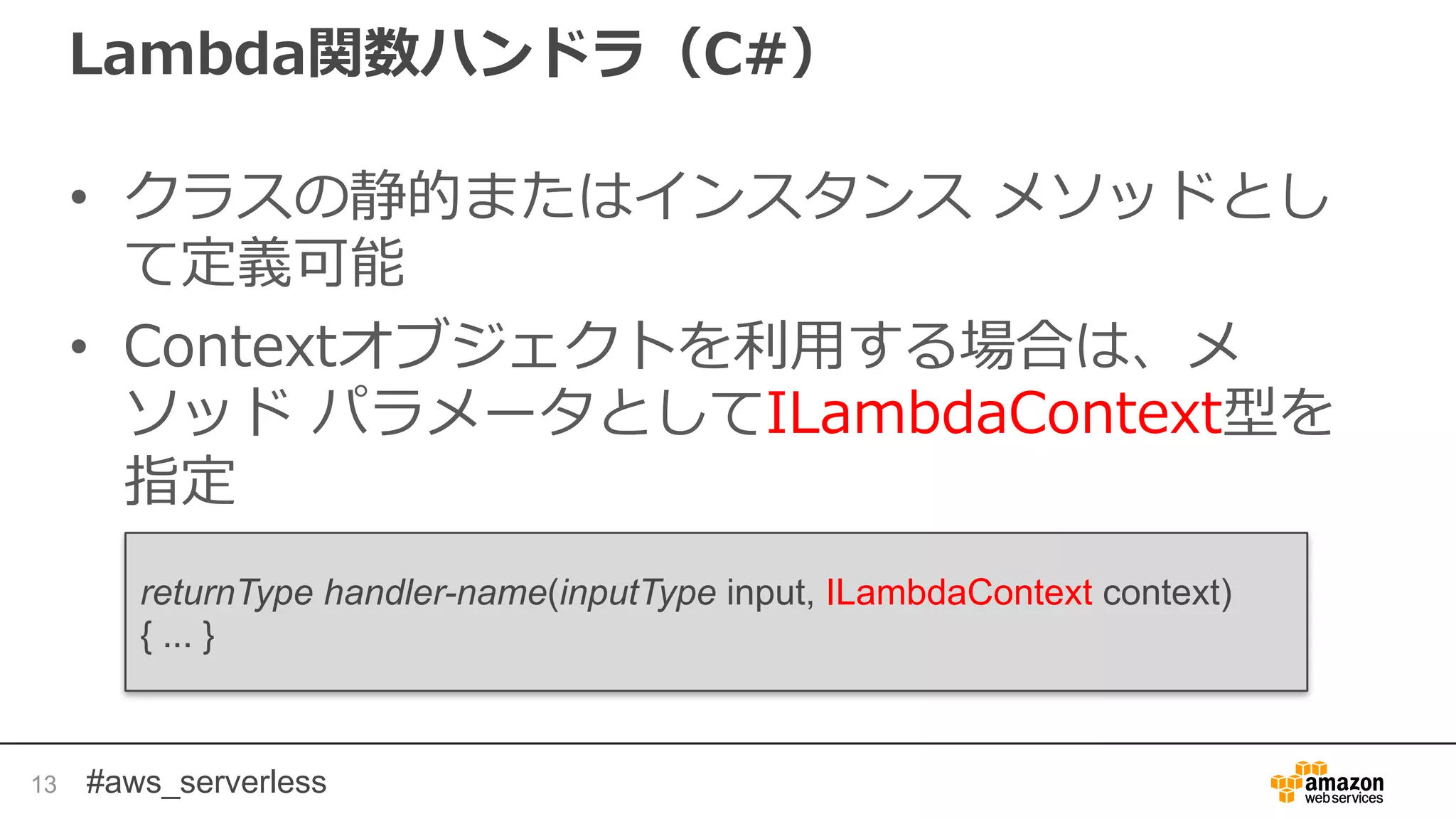 #aws_serverless
Lambda関数ハンドラ（C#）
• クラスの静的またはインスタンス メソッドとし
て定義可能
• Contextオブジェクトを利用する場合は、メ
ソッド パラメータとしてILambdaContext型を
指定
13
returnType handler-name(inputType input, ILambdaContext context)
{ ... }
 