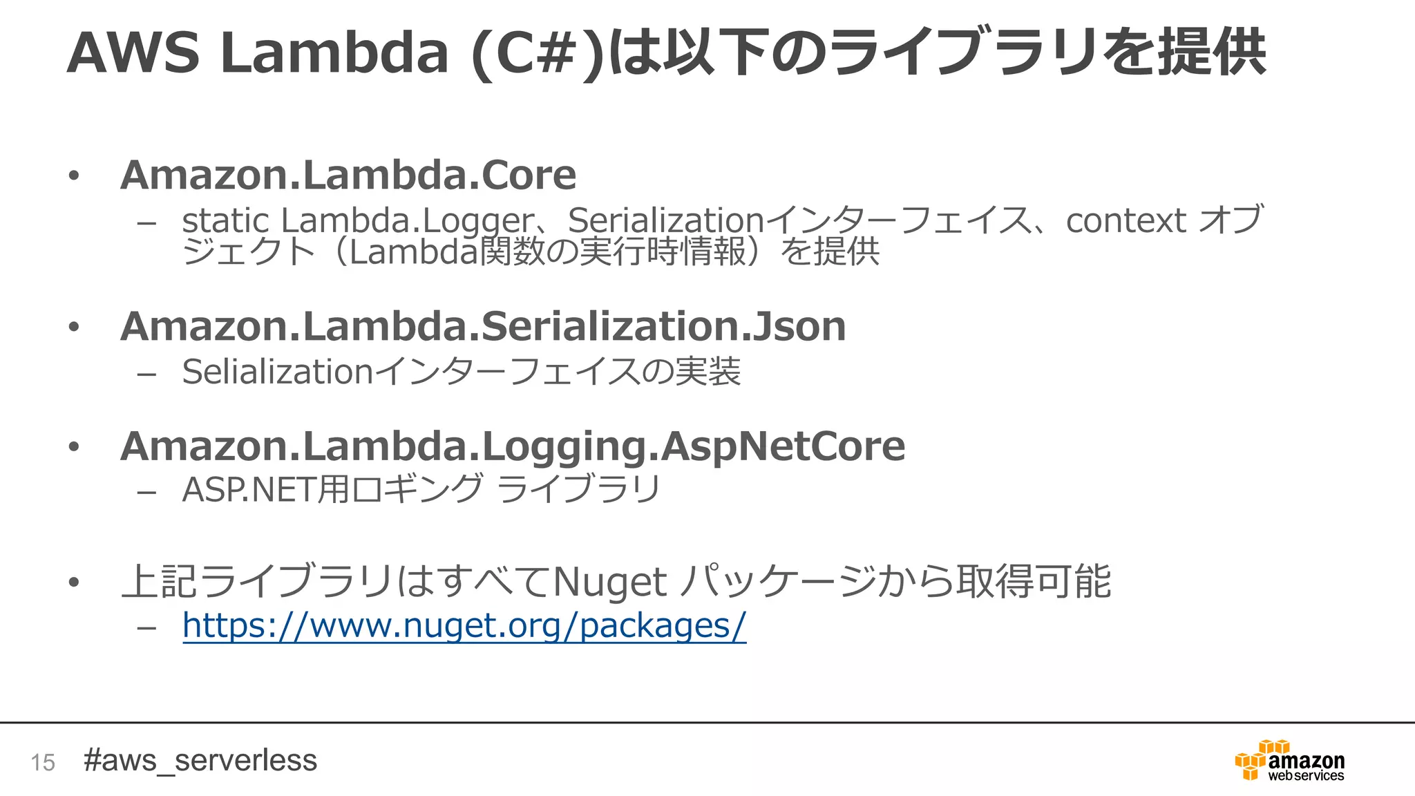 #aws_serverless
AWS Lambda (C#)は以下のライブラリを提供
• Amazon.Lambda.Core
– static Lambda.Logger、Serializationインターフェイス、context オブ
ジェクト（Lambda関数の実行時情報）を提供
• Amazon.Lambda.Serialization.Json
– Selializationインターフェイスの実装
• Amazon.Lambda.Logging.AspNetCore
– ASP.NET用ロギング ライブラリ
• 上記ライブラリはすべてNuget パッケージから取得可能
– https://www.nuget.org/packages/
15
 
