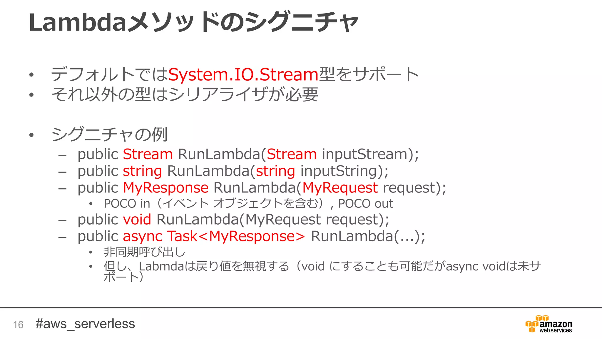 #aws_serverless
Lambdaメソッドのシグニチャ
• デフォルトではSystem.IO.Stream型をサポート
• それ以外の型はシリアライザが必要
• シグニチャの例
– public Stream RunLambda(Stream inputStream);
– public string RunLambda(string inputString);
– public MyResponse RunLambda(MyRequest request);
• POCO in（イベント オブジェクトを含む）, POCO out
– public void RunLambda(MyRequest request);
– public async Task<MyResponse> RunLambda(...);
• 非同期呼び出し
• 但し、Labmdaは戻り値を無視する（void にすることも可能だがasync voidは未サ
ポート）
16
 