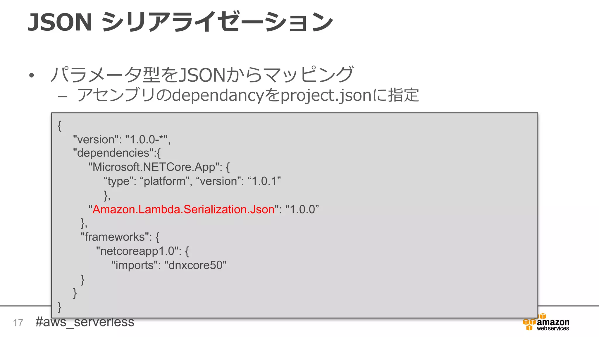 #aws_serverless
JSON シリアライゼーション
• パラメータ型をJSONからマッピング
– アセンブリのdependancyをproject.jsonに指定
17
{
"version": "1.0.0-*",
"dependencies":{
"Microsoft.NETCore.App": {
“type”: “platform”, “version”: “1.0.1”
},
"Amazon.Lambda.Serialization.Json": "1.0.0”
},
"frameworks": {
"netcoreapp1.0": {
"imports": "dnxcore50"
}
}
}
 