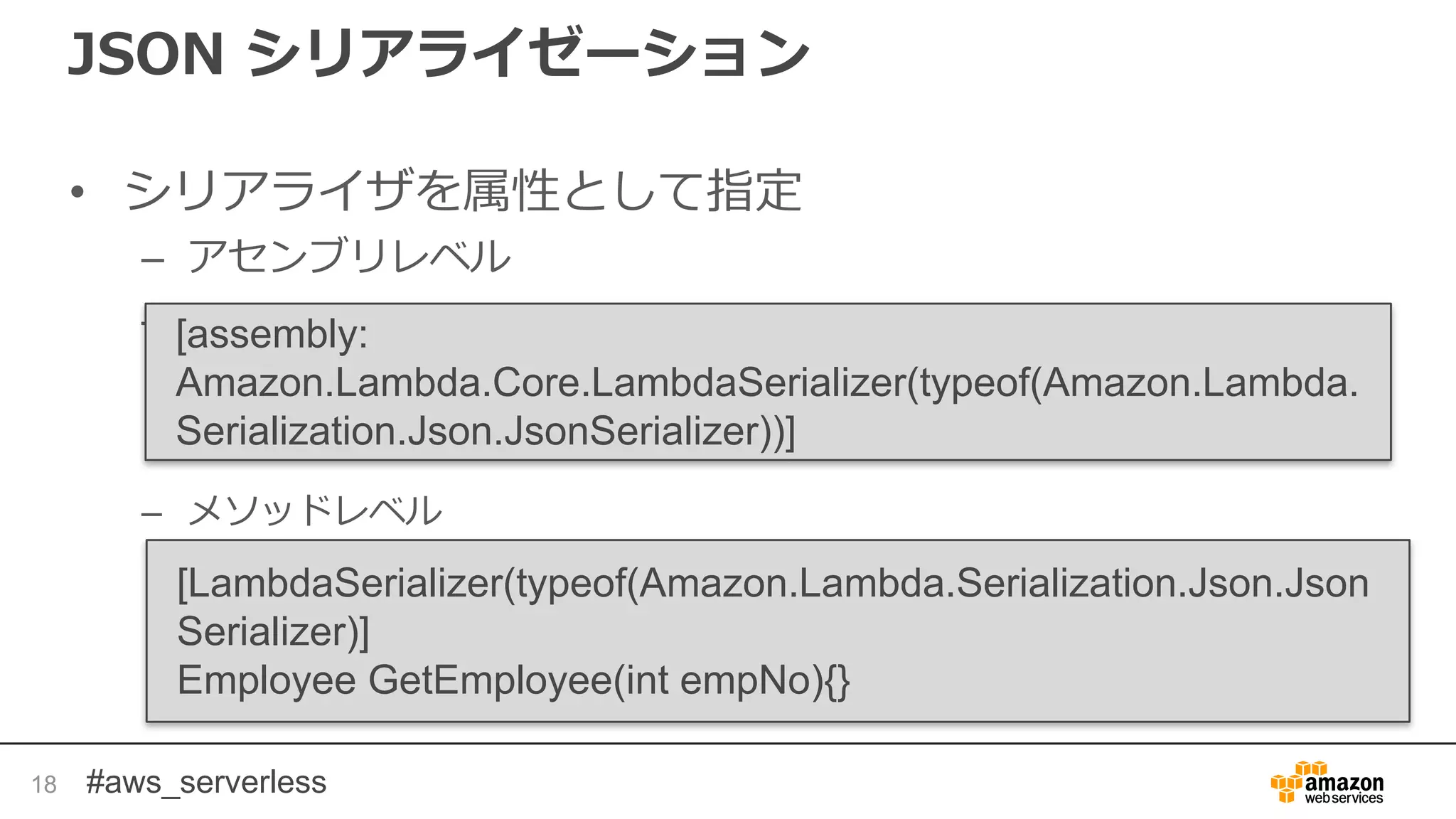 #aws_serverless
JSON シリアライゼーション
• シリアライザを属性として指定
– アセンブリレベル
–
– メソッドレベル
18
[assembly:
Amazon.Lambda.Core.LambdaSerializer(typeof(Amazon.Lambda.
Serialization.Json.JsonSerializer))]
[LambdaSerializer(typeof(Amazon.Lambda.Serialization.Json.Json
Serializer)]
Employee GetEmployee(int empNo){}
 
