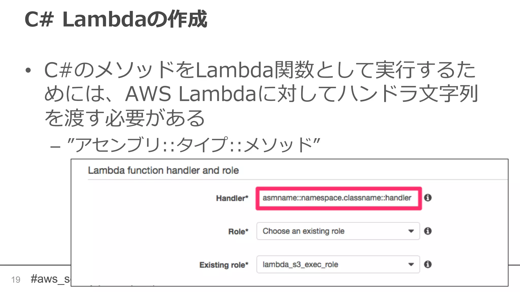 #aws_serverless
C# Lambdaの作成
• C#のメソッドをLambda関数として実行するた
めには、AWS Lambdaに対してハンドラ文字列
を渡す必要がある
– ”アセンブリ::タイプ::メソッド”
19
 