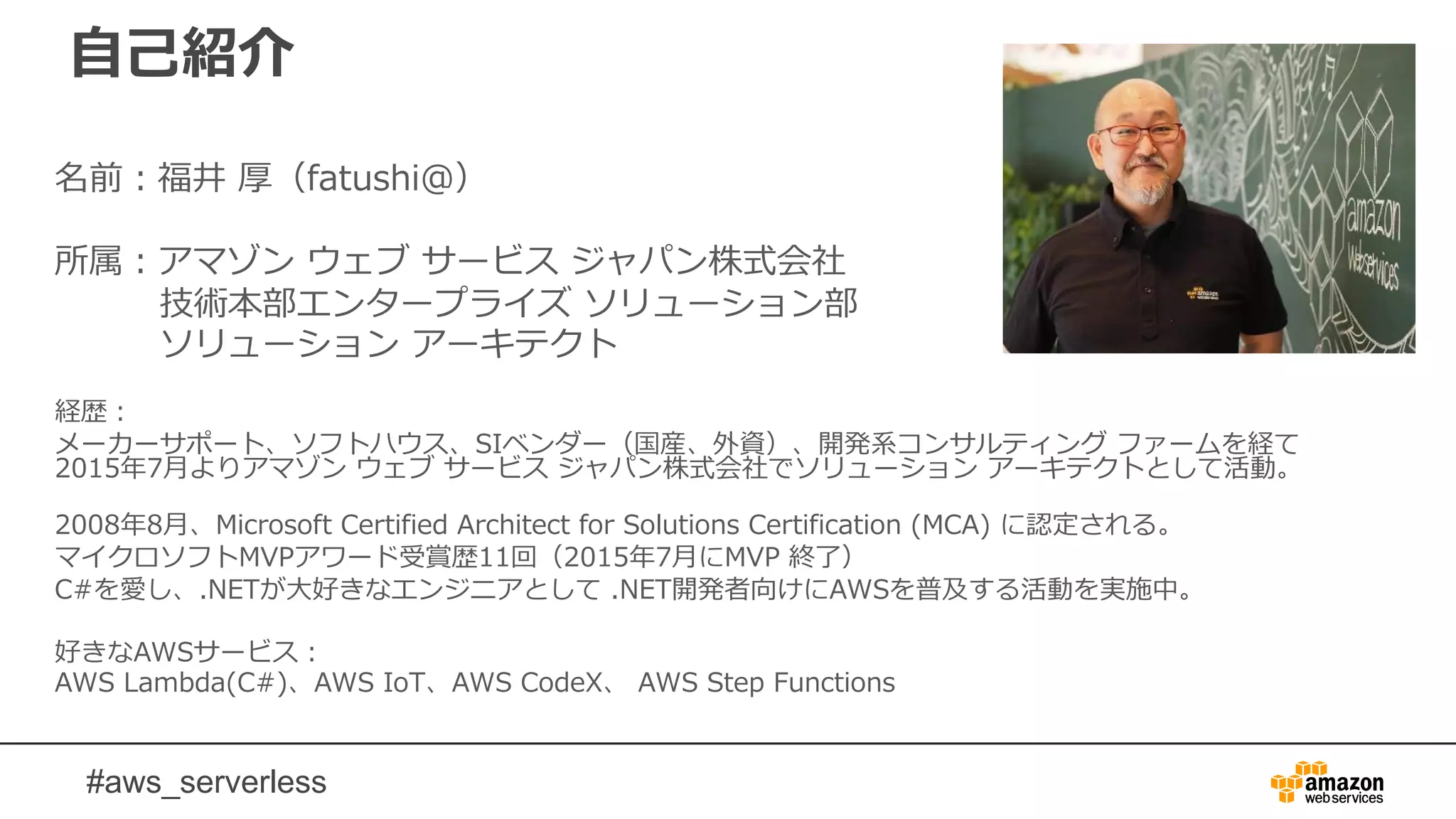 #aws_serverless
自己紹介
名前：福井 厚（fatushi＠）
所属：アマゾン ウェブ サービス ジャパン株式会社
技術本部エンタープライズ ソリューション部
ソリューション アーキテクト
経歴：
メーカーサポート、ソフトハウス、SIベンダー（国産、外資）、開発系コンサルティング ファームを経て
2015年7月よりアマゾン ウェブ サービス ジャパン株式会社でソリューション アーキテクトとして活動。
2008年8月、Microsoft Certified Architect for Solutions Certification (MCA) に認定される。
マイクロソフトMVPアワード受賞歴11回（2015年7月にMVP 終了）
C#を愛し、.NETが大好きなエンジニアとして .NET開発者向けにAWSを普及する活動を実施中。
好きなAWSサービス：
AWS Lambda(C#)、AWS IoT、AWS CodeX、 AWS Step Functions
 
