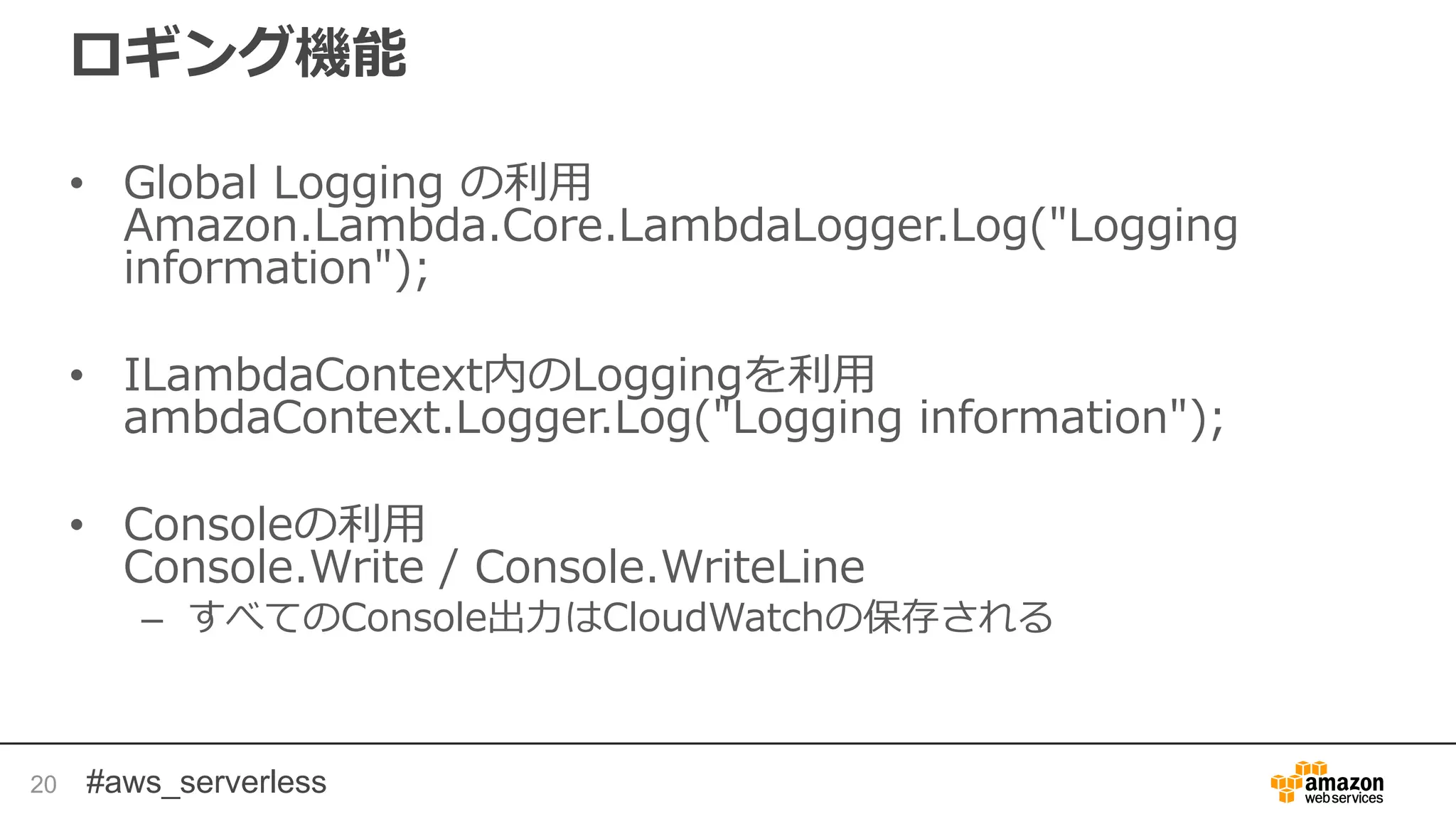 #aws_serverless
ロギング機能
• Global Logging の利用
Amazon.Lambda.Core.LambdaLogger.Log("Logging
information");
• ILambdaContext内のLoggingを利用
ambdaContext.Logger.Log("Logging information");
• Consoleの利用
Console.Write / Console.WriteLine
– すべてのConsole出力はCloudWatchの保存される
20
 