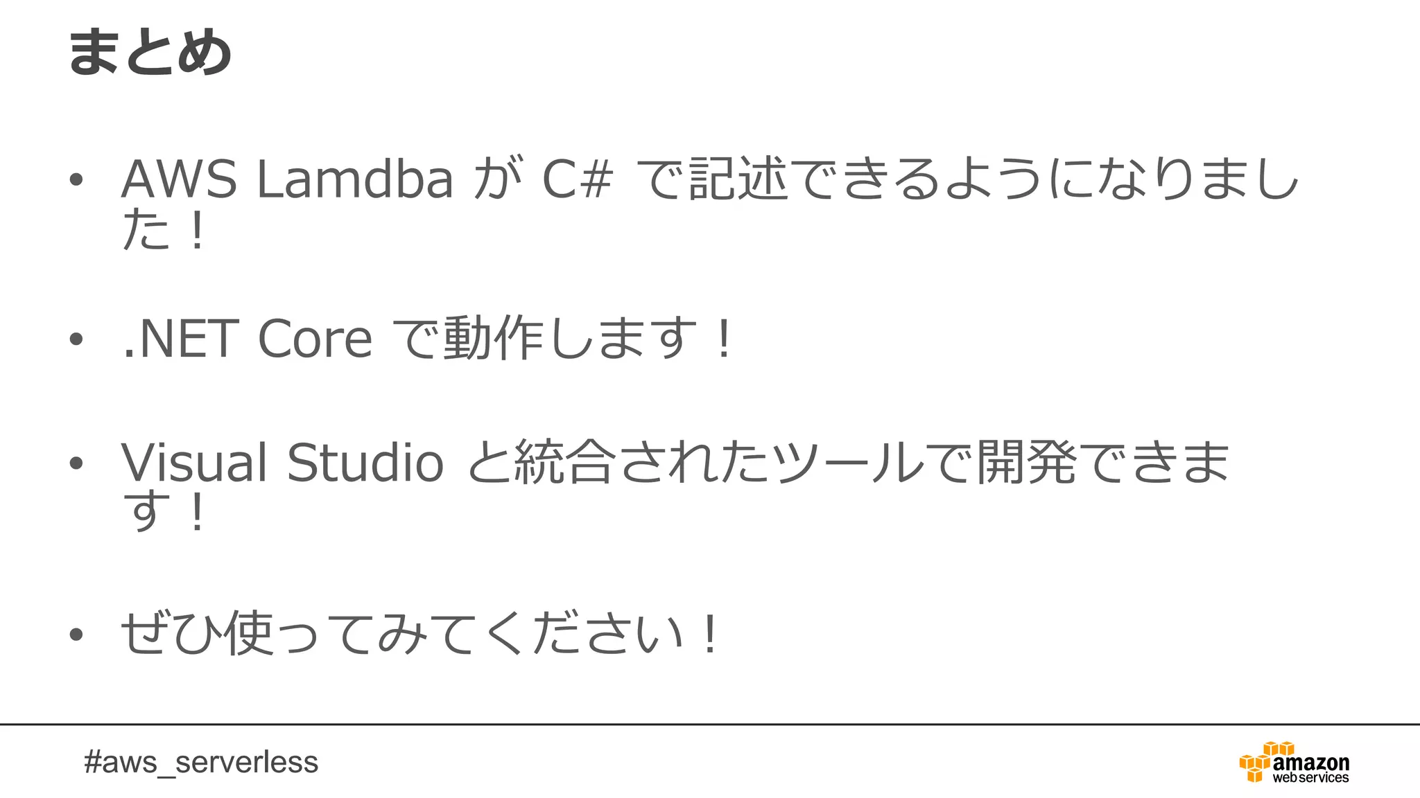 #aws_serverless
まとめ
• AWS Lamdba が C# で記述できるようになりまし
た！
• .NET Core で動作します！
• Visual Studio と統合されたツールで開発できま
す！
• ぜひ使ってみてください！
 