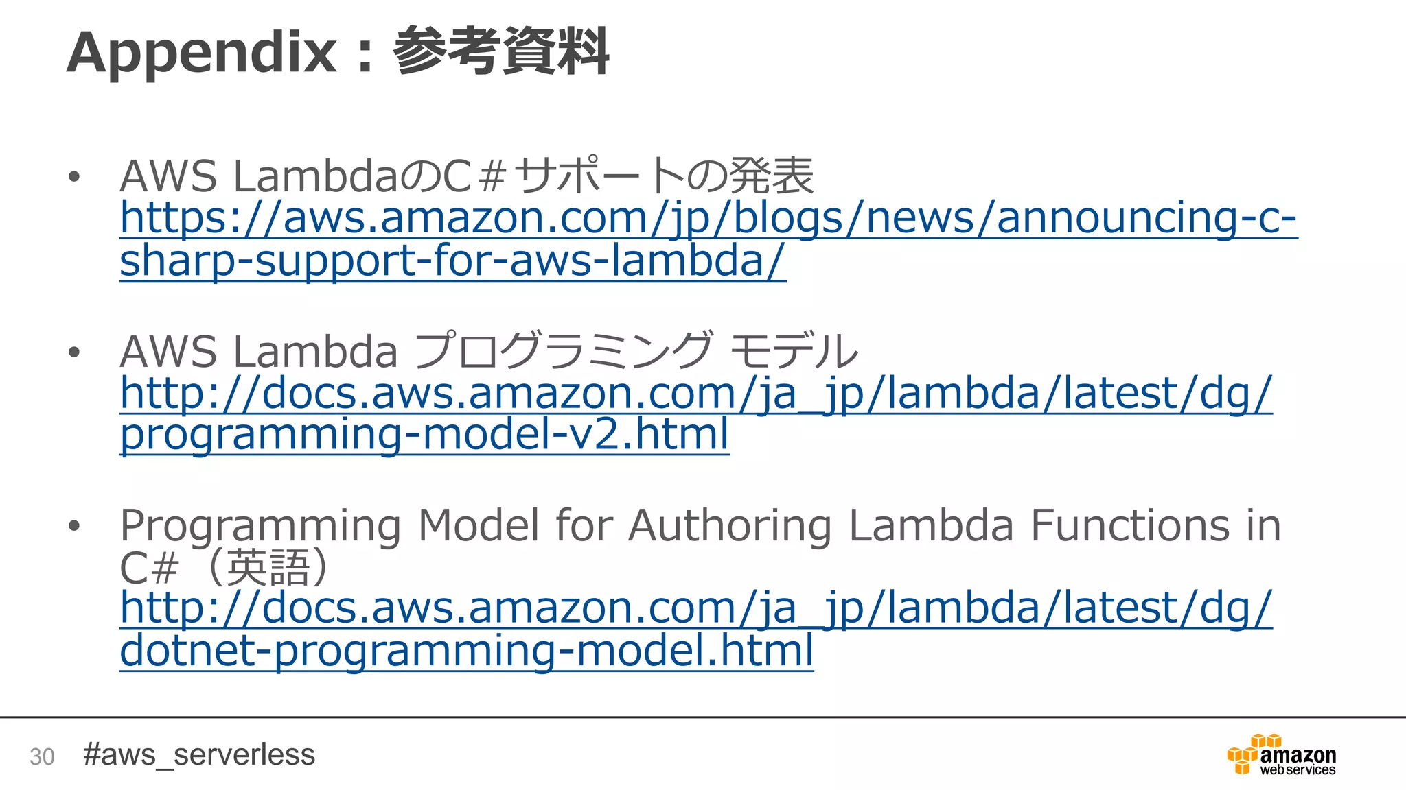 #aws_serverless
Appendix：参考資料
• AWS LambdaのC＃サポートの発表
https://aws.amazon.com/jp/blogs/news/announcing-c-
sharp-support-for-aws-lambda/
• AWS Lambda プログラミング モデル
http://docs.aws.amazon.com/ja_jp/lambda/latest/dg/
programming-model-v2.html
• Programming Model for Authoring Lambda Functions in
C#（英語）
http://docs.aws.amazon.com/ja_jp/lambda/latest/dg/
dotnet-programming-model.html
30
 