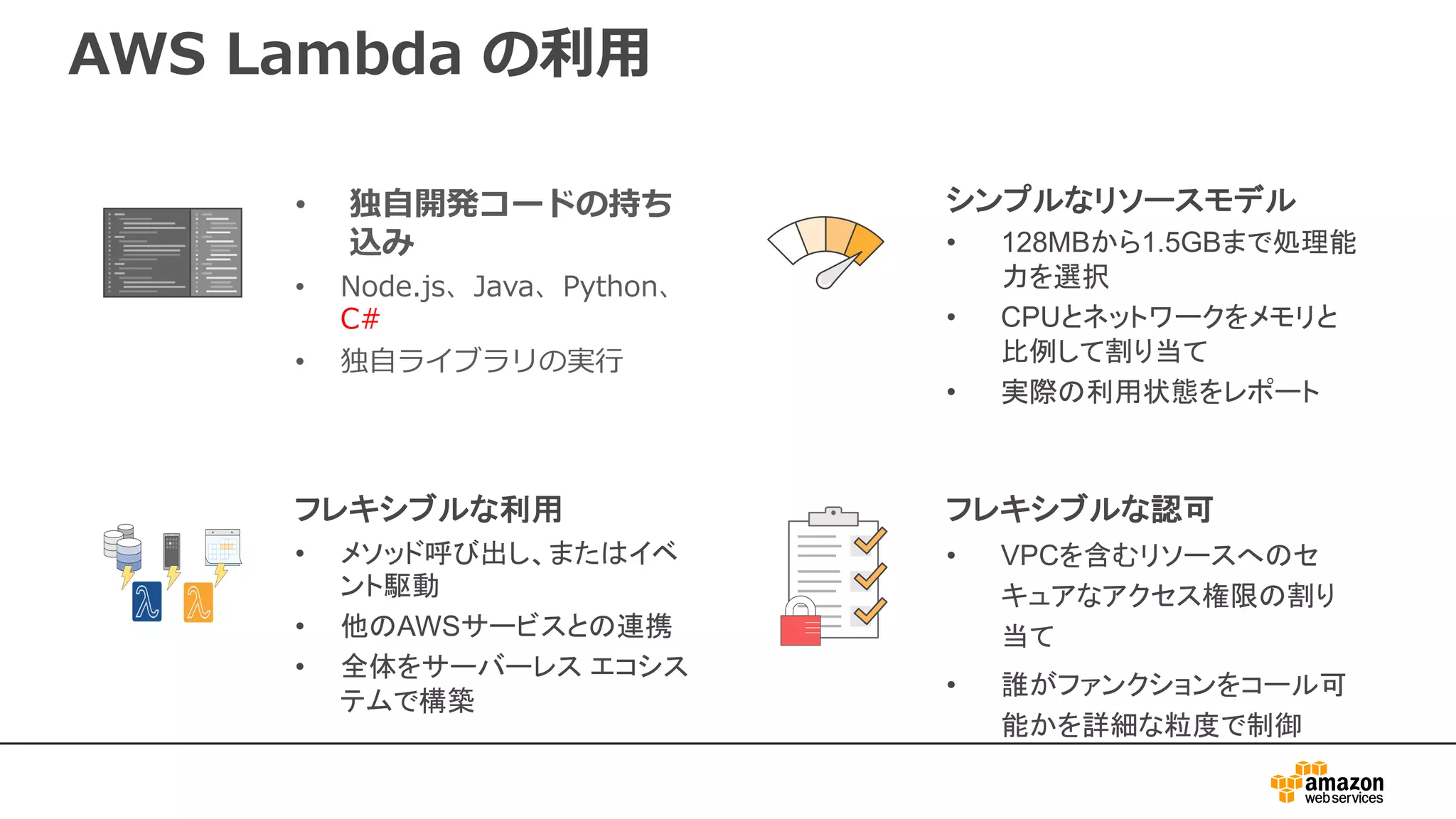 AWS Lambda の利用
• 独自開発コードの持ち
込み
• Node.js、Java、Python、
C#
• 独自ライブラリの実行
シンプルなリソースモデル
• 128MBから1.5GBまで処理能
力を選択
• CPUとネットワークをメモリと
比例して割り当て
• 実際の利用状態をレポート
フレキシブルな認可
• VPCを含むリソースへのセ
キュアなアクセス権限の割り
当て
• 誰がファンクションをコール可
能かを詳細な粒度で制御
フレキシブルな利用
• メソッド呼び出し、またはイベ
ント駆動
• 他のAWSサービスとの連携
• 全体をサーバーレス エコシス
テムで構築
 