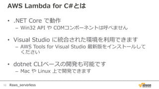 #aws_serverless
AWS Lambda for C#とは
• .NET Core で動作
– Win32 API や COMコンポーネントは呼べません
• Visual Studio に統合された環境を利用できます
– AWS Tools for Visual Studio 最新版をインストールして
ください
• dotnet CLIベースの開発も可能です
– Mac や Linux 上で開発できます
10
 