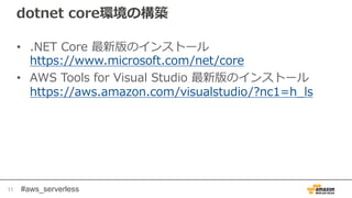 #aws_serverless
dotnet core環境の構築
• .NET Core 最新版のインストール
https://www.microsoft.com/net/core
• AWS Tools for Visual Studio 最新版のインストール
https://aws.amazon.com/visualstudio/?nc1=h_ls
11
 
