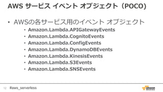 #aws_serverless
AWS サービス イベント オブジェクト（POCO)
• AWSの各サービス用のイベント オブジェクト
• Amazon.Lambda.APIGatewayEvents
• Amazon.Lambda.CognitoEvents
• Amazon.Lambda.ConfigEvents
• Amazon.Lambda.DynamoDBEvents
• Amazon.Lambda.KinesisEvents
• Amazon.Lambda.S3Events
• Amazon.Lambda.SNSEvents
12
 