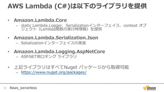 #aws_serverless
AWS Lambda (C#)は以下のライブラリを提供
• Amazon.Lambda.Core
– static Lambda.Logger、Serializationインターフェイス、context オブ
ジェクト（Lambda関数の実行時情報）を提供
• Amazon.Lambda.Serialization.Json
– Selializationインターフェイスの実装
• Amazon.Lambda.Logging.AspNetCore
– ASP.NET用ロギング ライブラリ
• 上記ライブラリはすべてNuget パッケージから取得可能
– https://www.nuget.org/packages/
15
 