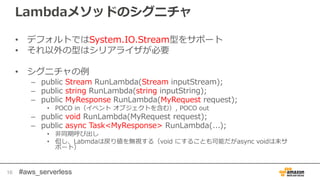 #aws_serverless
Lambdaメソッドのシグニチャ
• デフォルトではSystem.IO.Stream型をサポート
• それ以外の型はシリアライザが必要
• シグニチャの例
– public Stream RunLambda(Stream inputStream);
– public string RunLambda(string inputString);
– public MyResponse RunLambda(MyRequest request);
• POCO in（イベント オブジェクトを含む）, POCO out
– public void RunLambda(MyRequest request);
– public async Task<MyResponse> RunLambda(...);
• 非同期呼び出し
• 但し、Labmdaは戻り値を無視する（void にすることも可能だがasync voidは未サ
ポート）
16
 