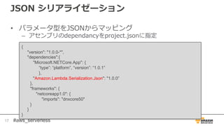 #aws_serverless
JSON シリアライゼーション
• パラメータ型をJSONからマッピング
– アセンブリのdependancyをproject.jsonに指定
17
{
"version": "1.0.0-*",
"dependencies":{
"Microsoft.NETCore.App": {
“type”: “platform”, “version”: “1.0.1”
},
"Amazon.Lambda.Serialization.Json": "1.0.0”
},
"frameworks": {
"netcoreapp1.0": {
"imports": "dnxcore50"
}
}
}
 
