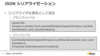 #aws_serverless
JSON シリアライゼーション
• シリアライザを属性として指定
– アセンブリレベル
–
– メソッドレベル
18
[assembly:
Amazon.Lambda.Core.LambdaSerializer(typeof(Amazon.Lambda.
Serialization.Json.JsonSerializer))]
[LambdaSerializer(typeof(Amazon.Lambda.Serialization.Json.Json
Serializer)]
Employee GetEmployee(int empNo){}
 