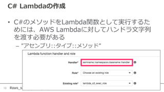 #aws_serverless
C# Lambdaの作成
• C#のメソッドをLambda関数として実行するた
めには、AWS Lambdaに対してハンドラ文字列
を渡す必要がある
– ”アセンブリ::タイプ::メソッド”
19
 