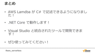#aws_serverless
まとめ
• AWS Lamdba が C# で記述できるようになりまし
た！
• .NET Core で動作します！
• Visual Studio と統合されたツールで開発できま
す！
• ぜひ使ってみてください！
 