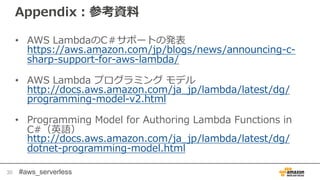 #aws_serverless
Appendix：参考資料
• AWS LambdaのC＃サポートの発表
https://aws.amazon.com/jp/blogs/news/announcing-c-
sharp-support-for-aws-lambda/
• AWS Lambda プログラミング モデル
http://docs.aws.amazon.com/ja_jp/lambda/latest/dg/
programming-model-v2.html
• Programming Model for Authoring Lambda Functions in
C#（英語）
http://docs.aws.amazon.com/ja_jp/lambda/latest/dg/
dotnet-programming-model.html
30
 