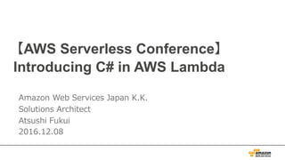 【 AWS re:Invent 2016 Serverless Follow Up 】
Introducing C# in AWS Lambda
Amazon Web Services Japan K.K.
Solutions Architect
Atsushi Fukui
2016.12.08
 